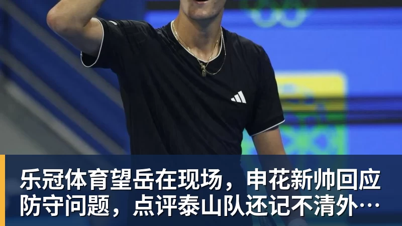 乐冠体育望岳在现场，申花新帅回应防守问题，点评泰山队还记不清外援名字
