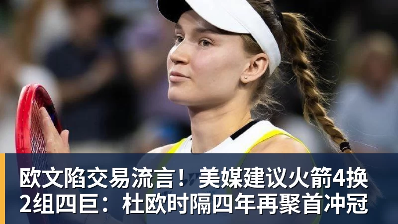 欧文陷交易流言！美媒建议火箭4换2组四巨：杜欧时隔四年再聚首冲冠